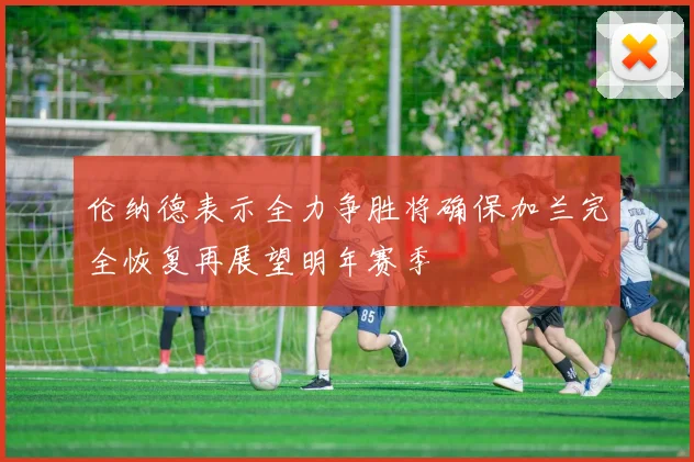伦纳德表示全力争胜将确保加兰完全恢复再展望明年赛季
