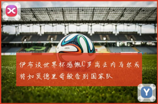 伊布谈世界杯感慨C罗离去内马尔或将如莫德里奇般告别国家队
