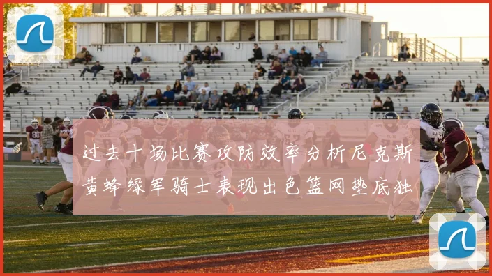 过去十场比赛攻防效率分析尼克斯黄蜂绿军骑士表现出色篮网垫底独占鳌头