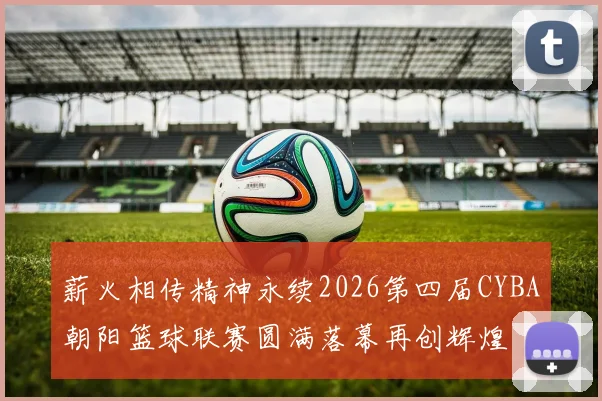 薪火相传精神永续2026第四届CYBA朝阳篮球联赛圆满落幕再创辉煌