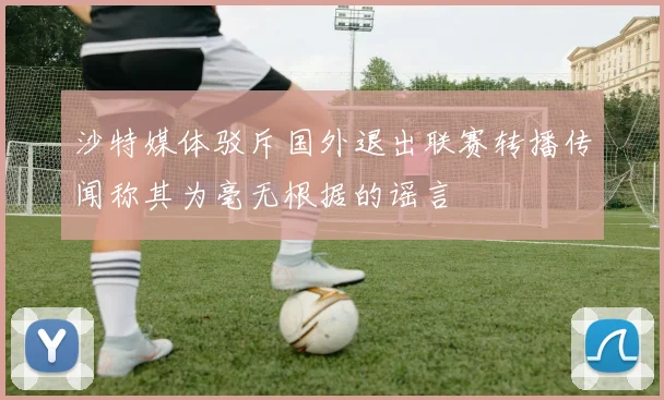 沙特媒体驳斥国外退出联赛转播传闻称其为毫无根据的谣言