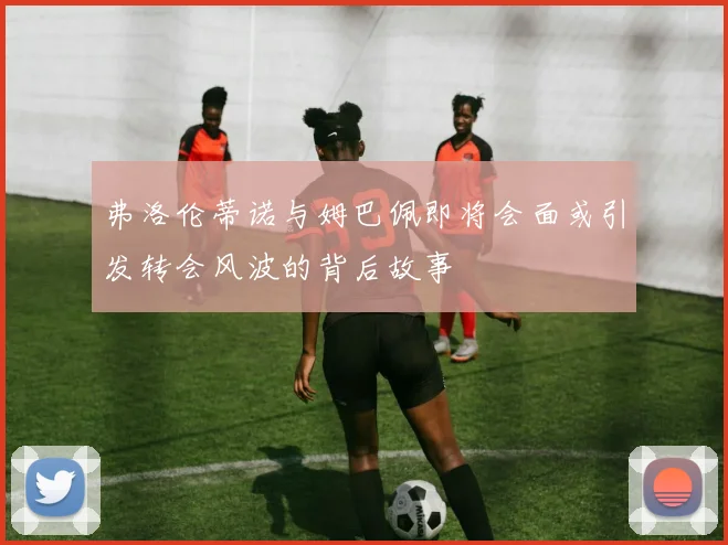 弗洛伦蒂诺与姆巴佩即将会面或引发转会风波的背后故事