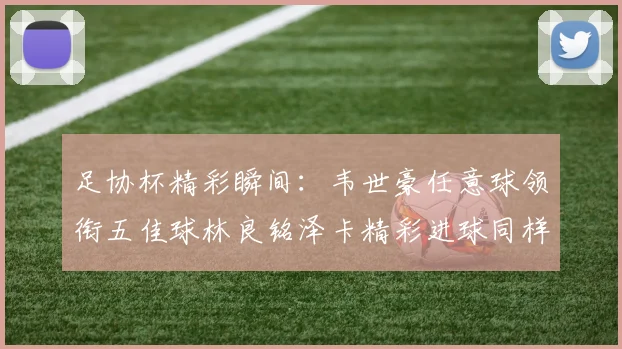 足协杯精彩瞬间：韦世豪任意球领衔五佳球林良铭泽卡精彩进球同样耀眼