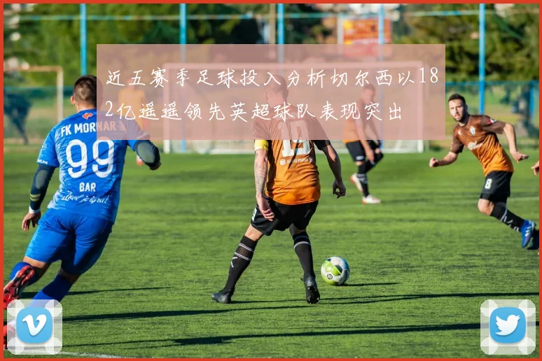 近五赛季足球投入分析切尔西以182亿遥遥领先英超球队表现突出