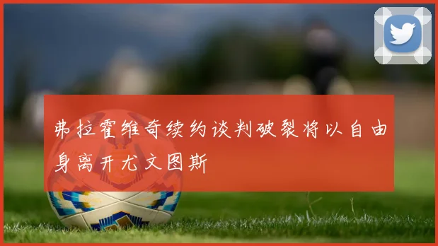 弗拉霍维奇续约谈判破裂将以自由身离开尤文图斯