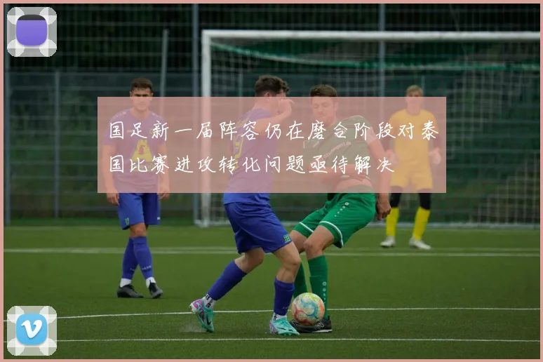 国足新一届阵容仍在磨合阶段对泰国比赛进攻转化问题亟待解决