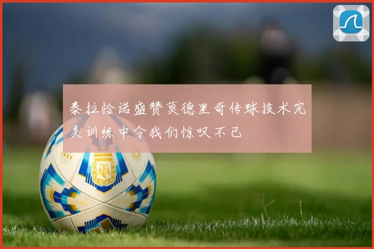 泰拉恰诺盛赞莫德里奇传球技术完美训练中令我们惊叹不已