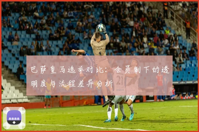 巴萨皇马选举对比：会员制下的透明度与流程差异分析