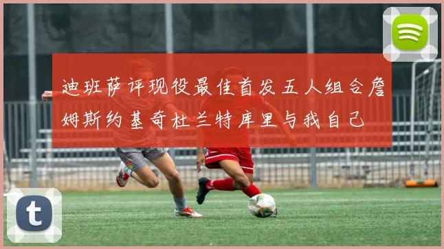 迪班萨评现役最佳首发五人组合詹姆斯约基奇杜兰特库里与我自己